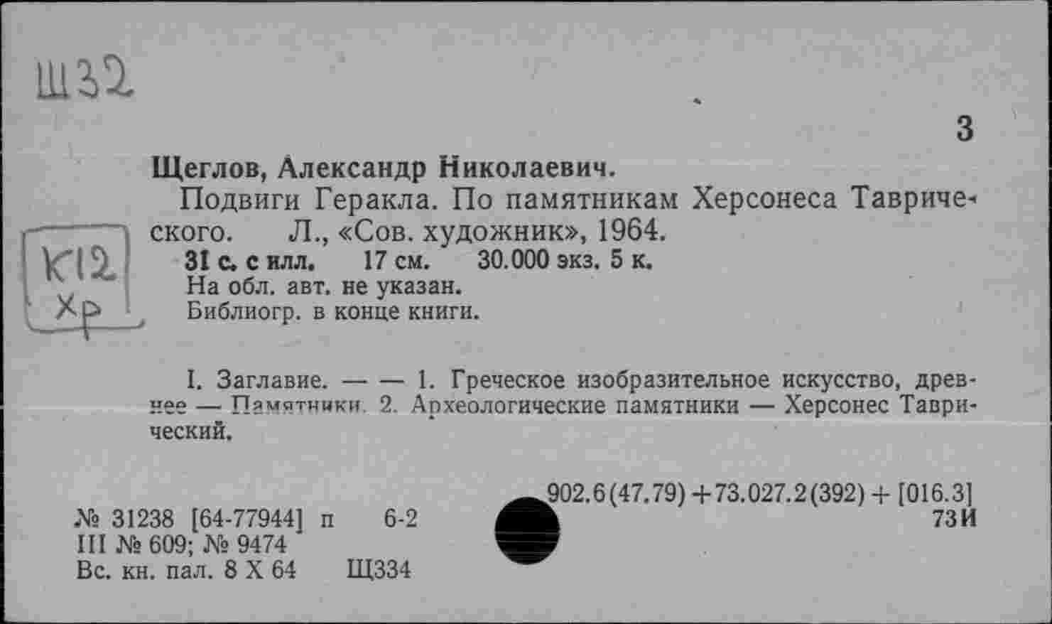 ﻿ШЇ1
з
Щеглов, Александр Николаевич.
Подвиги Геракла. По памятникам Херсонеса Таврического. Л., «Сов. художник», 1964.
31 С. с илл. 17 см. 30.000 экз. 5 к.
На обл. авт. не указан.
Библиогр. в конце книги.
I. Заглавие.-----1. Греческое изобразительное искусство, древ-
нее — Памятники. 2. Археологические памятники — Херсонес Таврический.
№ 31238 [64-77944] п 6-2
III № 609; № 9474
Вс. кн. пал. 8 X 64	Щ334
902.6(47.79) +73.027.2(392) + [016.3]
h	73И